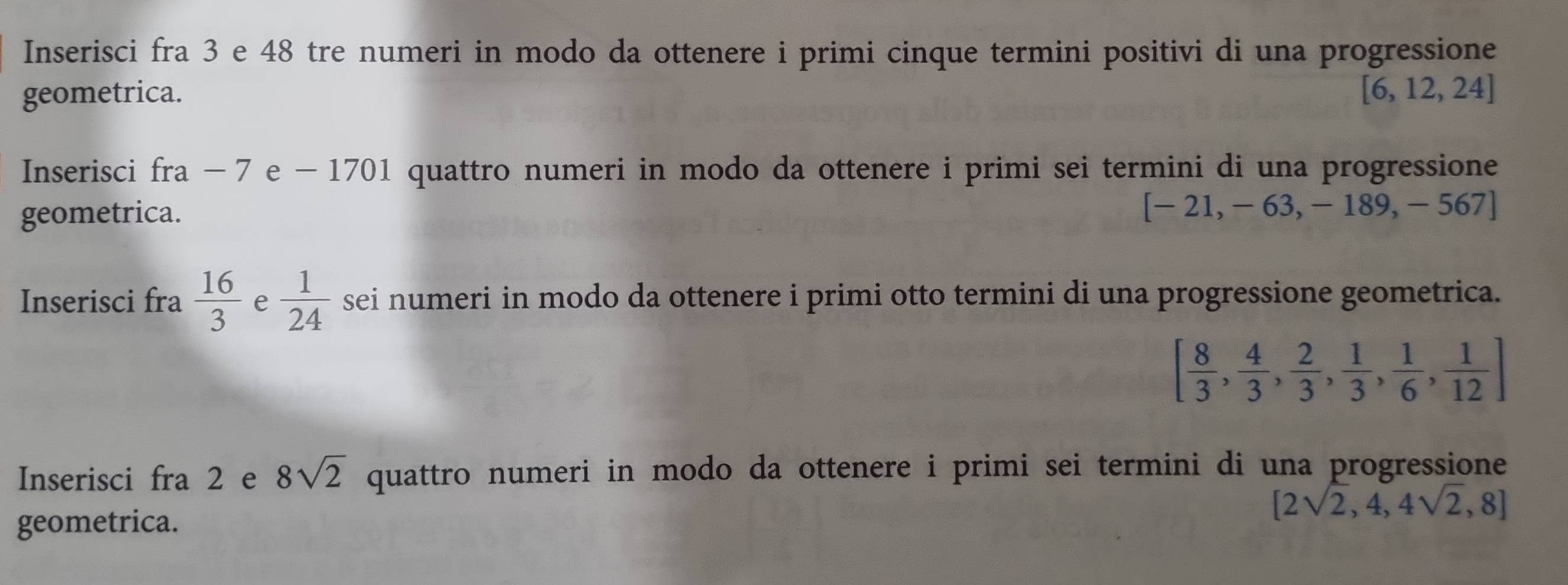 Inserisci fra 3 e 48 tre numeri in modo da ottenere i primi cinque termini positivi di una progressione 
geometrica. [6,12,24]
Inserisci fra − 7 e − 1701 quattro numeri in modo da ottenere i primi sei termini di una progressione 
geometrica. [-21,-63,-189,-567]
Inserisci fra  16/3  e  1/24  sei numeri in modo da ottenere i primi otto termini di una progressione geometrica.
[ 8/3 , 4/3 , 2/3 , 1/3 , 1/6 , 1/12 ]
Inserisci fra 2 e 8sqrt(2) quattro numeri in modo da ottenere i primi sei termini di una progressione
[2sqrt(2),4,4sqrt(2),8]
geometrica.