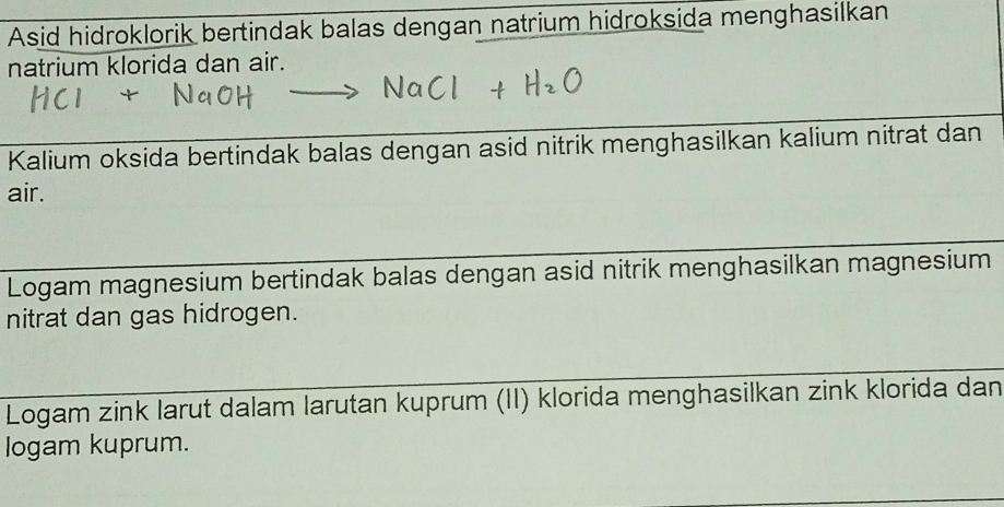 Asid hidroklorik bertindak balas dengan natrium hidroksida menghasilkan 
natrium klorida dan air. 
Kalium oksida bertindak balas dengan asid nitrik menghasilkan kalium nitrat dan 
air. 
Logam magnesium bertindak balas dengan asid nitrik menghasilkan magnesium 
nitrat dan gas hidrogen. 
Logam zink larut dalam larutan kuprum (II) klorida menghasilkan zink klorida dan 
logam kuprum.