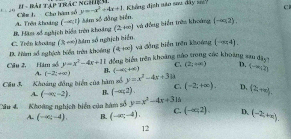 II - bài tập trác nghiệM.
Câu 1. Cho hàm số y=-x^2+4x+1. Khẳng định nào sau đây sai
C
A. Trên khoảng (-∈fty ;1) hàm số đồng biển.
B. Hàm số nghịch biến trên khoảng (2;+∈fty ) và đồng biển trên khoảng (-∈fty ,2).
C. Trên khoảng (3,+∈fty ) hàm số nghịch biển.
D. Hàm số nghịch biến trên khoảng (4;+∈fty ) và đồng biến trên khoảng (-∈fty ;4). 
Câu 2. Hàm số y=x^2-4x+11 đồng biến trên khoảng nào trong các khoảng sau đây?
C. (2;+∈fty ) D.
A. (-2;+∈fty )
B. (-∈fty ;+∈fty ) (-∈fty ;2)
Câu 3. Khoảng đồng biến của hàm số y=x^2-4x+31a
A. (-∈fty ;-2). B. (-∈fty ,2).
C. (-2;+∈fty ). D. (2;+∈fty ). 
Câu 4. Khoảng nghịch biển của hàm số y=x^2-4x+31a
A. (-∈fty ;-4). B. (-∈fty ;-4). C. (-∈fty ;2). D. (-2;+∈fty ). 
12