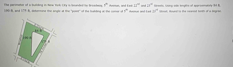 The perimeter of a building in New York City is bounded by Broadway, 5^(th) Avenue, and East 22^(nd) and 23^(rd) Streets. Using side lengths of approximately 84 f,
190 ft, and 175 ft, determine the angle at the "point" of the building at the corner of 5^(th) Avenue and East23^(rd) Street. Round to the nearest tenth of a degree.