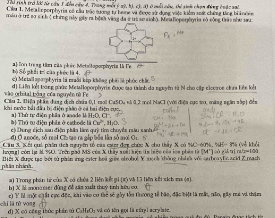 Thi sinh trả lời từ câu 1 đến câu 4. Trong mỗi ý a), b), c), d) ở mỗi câu, thí sinh chọn đúng hoặc sai.
Câu 1. Metalloporphyrin có cấu trúc tương tự heme và được sử dụng việc kiểm soát chứng tăng bilirubin
máu ở trẻ sơ sinh ( chứng này gây ra bệnh vàng đa ở trẻ sơ sinh). Metalloporphyrin có công thức như sau:
a) Ion trung tâm của phức Metalloporphyrin là Fe
b) Số phối trí của phức là 4.
c) Metalloporphyrin là muối kếp không phải là phức chất.
d) Liên kết trong phức Metalloporphyrin được tạo thành đo nguyên tử N cho cặp electron chưa liên kết
vào orbital trống của nguyên từ Fe
Câu 2. Điện phân dung dịch chứa 0,1 mol CuSO₄ và 0,2 mol NaCl (với điện cực trơ, màng ngăn xốp) đến
khi nước bắt đầu bị điện phân ở cả hai điện cực
a) Thứ tự điện phân ở anode là H_2O,Cl^-.
b) Thứ tư điện phân ở cathode là Cu^(2+),H_2O.
c) Dung dịch sau điện phân làm quỹ tím chuyển màu xanh
d) Ở anode, số mol Cl_2 tạo ra gắp bồn lần số mol O_2
Câu 3. Kết quả phân tích nguyên tố của ester đơn chức X cho thấy X có % C=60% ,% H=8% (voverline overline c khối
lượng) còn lại là %O. Trên phổ MS của X thấy xuất hiện tín hiệu của ion phân tử [M^+] có giá trị m/z=100.
Biết X được tạo bởi từ phản ứng ester hoá giữa alcohol Y mạch không nhánh với carboxylic acid Z mạch
phân nhánh.
a) Trong phân tử của X có chứa 2 liên kết pi (π) và 13 liên kết xích ma (σ).
b) X là monomer dùng để sản xuất thuỷ tinh hữu cơ.
c) Y là một chất cực độc, khi vào cơ thể sẽ gây tồn thương tế bào, đặc biệt là mắt, não, gây mù và thậm
chí là tử vong.
d) X có công thức phần từ C_5H_8O_2 và có tên gọi là ethyl acrylate.