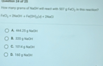 How many grams of NaOH will react with 507g FeCl_3 in this reaction?
FeO_3+2NaOHto Fe(OH)_2(s)+2NaCl
A. 444.25 g NaOH
B. 320 g NaOH
C. 1014 g NaOH
D. 160 g NaOH