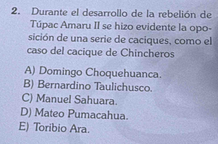 Durante el desarrollo de la rebelión de
Túpac Amaru II se hizo evidente la opo-
sición de una serie de caciques, como el
caso del cacique de Chincheros
A) Domingo Choquehuanca.
B) Bernardino Taulichusco.
C) Manuel Sahuara.
D) Mateo Pumacahua.
E) Toribio Ara.