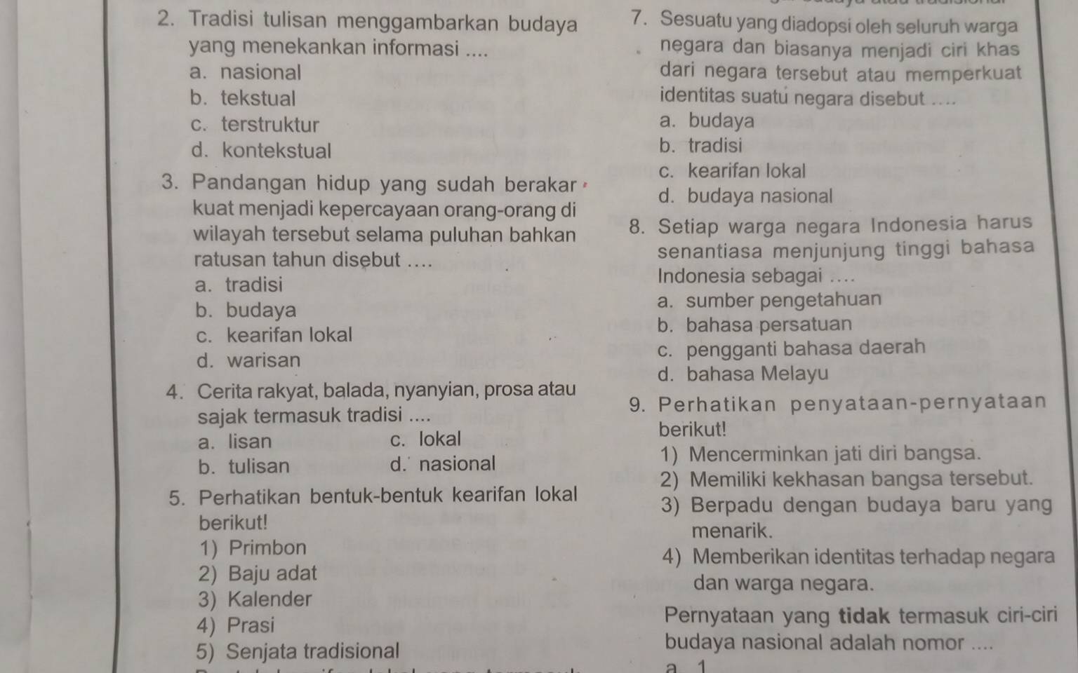 Tradisi tulisan menggambarkan budaya 7. Sesuatu yang diadopsi oleh seluruh warga
yang menekankan informasi .... negara dan biasanya menjadi ciri khas
a. nasional dari negara tersebut atau memperkuat
b. tekstual identitas suatu negara disebut ....
c. terstruktur a. budaya
d. kontekstual b. tradisi
c. kearifan lokal
3. Pandangan hidup yang sudah berakar d. budaya nasional
kuat menjadi kepercayaan orang-orang di
wilayah tersebut selama puluhan bahkan 8. Setiap warga negara Indonesia harus
ratusan tahun disebut .... senantiasa menjunjung tinggi bahasa
a. tradisi
Indonesia sebagai ....
b. budaya a. sumber pengetahuan
c. kearifan lokal
b. bahasa persatuan
d. warisan c. pengganti bahasa daerah
d. bahasa Melayu
4. Cerita rakyat, balada, nyanyian, prosa atau
9. Perhatikan penyataan-pernyataan
sajak termasuk tradisi ....
a. lisan c. lokal
berikut!
b. tulisan d. nasional
1) Mencerminkan jati diri bangsa.
2) Memiliki kekhasan bangsa tersebut.
5. Perhatikan bentuk-bentuk kearifan lokal
3) Berpadu dengan budaya baru yang
berikut!
menarik.
1) Primbon
4) Memberikan identitas terhadap negara
2) Baju adat dan warga negara.
3) Kalender
4) Prasi Pernyataan yang tidak termasuk ciri-ciri
5) Senjata tradisional
budaya nasional adalah nomor ....
a 1