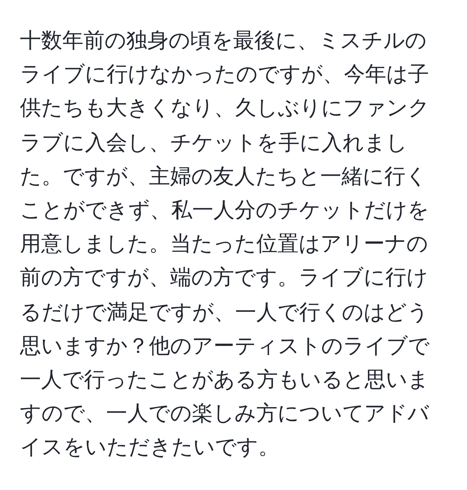 十数年前の独身の頃を最後に、ミスチルのライブに行けなかったのですが、今年は子供たちも大きくなり、久しぶりにファンクラブに入会し、チケットを手に入れました。ですが、主婦の友人たちと一緒に行くことができず、私一人分のチケットだけを用意しました。当たった位置はアリーナの前の方ですが、端の方です。ライブに行けるだけで満足ですが、一人で行くのはどう思いますか？他のアーティストのライブで一人で行ったことがある方もいると思いますので、一人での楽しみ方についてアドバイスをいただきたいです。