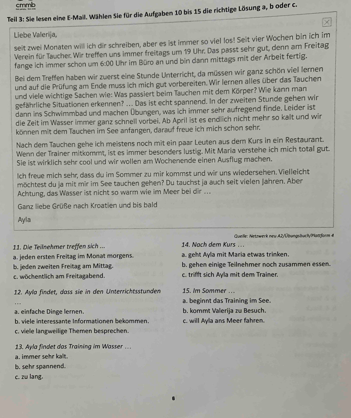 cmmb
Teil 3: Sie lesen eine E-Mail. Wählen Sie für die Aufgaben 10 bis 15 die richtige Lösung a, b oder c.
Liebe Valerija,
seit zwei Monaten will ich dir schreiben, aber es ist immer so viel los! Seit vier Wochen bin ich im
Verein für Taucher. Wir treffen uns immer freitags um 19 Uhr. Das passt sehr gut, denn am Freitag
fange ich immer schon um 6:00 Uhr im Büro an und bin dann mittags mit der Arbeit fertig.
Bei dem Treffen haben wir zuerst eine Stunde Unterricht, da müssen wir ganz schön viel lernen
und auf die Prüfung am Ende muss ich mich gut vorbereiten. Wir lernen alles über das Tauchen
und viele wichtige Sachen wie: Was passiert beim Tauchen mit dem Körper? Wie kann man
gefährliche Situationen erkennen? ... Das ist echt spannend. In der zweiten Stunde gehen wir
dann ins Schwimmbad und machen Übungen, was ich immer sehr aufregend finde. Leider ist
die Zeit im Wasser immer ganz schnell vorbei. Ab April ist es endlich nicht mehr so kalt und wir
können mit dem Tauchen im See anfangen, darauf freue ich mich schon sehr.
Nach dem Tauchen gehe ich meistens noch mit ein paar Leuten aus dem Kurs in ein Restaurant.
Wenn der Trainer mitkommt, ist es immer besonders lustig. Mit Maria verstehe ich mich total gut.
Sie ist wirklich sehr cool und wir wollen am Wochenende einen Ausflug machen.
Ich freue mich sehr, dass du im Sommer zu mir kommst und wir uns wiedersehen. Vielleicht
möchtest du ja mit mir im See tauchen gehen? Du tauchst ja auch seit vielen Jahren. Aber
Achtung, das Wasser ist nicht so warm wie im Meer bei dir ...
Ganz liebe Grüße nach Kroatien und bis bald
Ayla
Quelle: Netzwerk neu A2/Übungsbuch/Plattform 4
11. Die Teilnehmer treffen sich ... 14. Nach dem Kurs …
a. jeden ersten Freitag im Monat morgens. a. geht Ayla mit Maria etwas trinken.
b. jeden zweiten Freitag am Mittag. b. gehen einige Teilnehmer noch zusammen essen.
c. wöchentlich am Freitagabend. c. trifft sich Ayla mit dem Trainer.
12. Ayla findet, dass sie in den Unterrichtsstunden 15. Im Sommer ….
a. beginnt das Training im See.
a. einfache Dinge lernen. b. kommt Valerija zu Besuch.
b. viele interessante Informationen bekommen. c. will Ayla ans Meer fahren.
c. viele langweilige Themen besprechen.
13. Ayla findet das Training im Wasser …
a. immer sehr kalt.
b. sehr spannend.
c. zu lang.
6