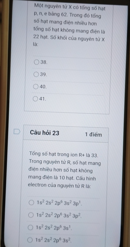 Một nguyên tử X có tổng số hạt
p, n, e bàng 62. Trong đó tổng
số hạt mang điện nhiều hơn
tổng số hạt không mang điện là
22 hạt. Số khối của nguyên tử X
là:
38.
39.
40.
41.
Câu hỏi 23 1 điểm
Tổng số hạt trong ion R+ là 33.
Trong nguyên tử R, số hạt mang
điện nhiều hơn số hạt không
mang điện là 10 hạt. Cấu hình
electron của nguyên tử R là:
1s^22s^22p^63s^23p^1.
1s^22s^22p^63s^23p^2.
1s^22s^22p^63s^1.
1s^22s^22p^63s^2.