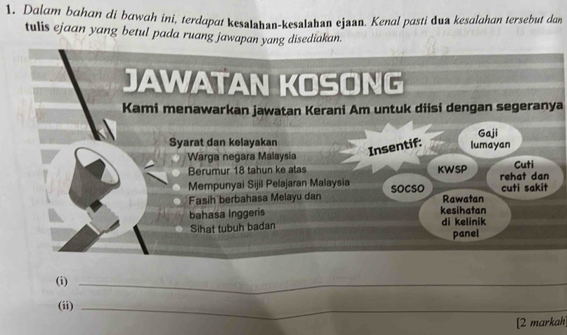 Dalam bahan di bawah ini, terdapat kesaIahan-kesaIahan ejaan. Kenal pasti dua kesalahan tersebut dan 
tulis ejaan yang betul pada ruang jawapan yang disediakan. 
Kami menawarkan jawatan Kerani Am untuk diisi dengan segeranya 
(i)_ 
(ii)_ 
[2 markah