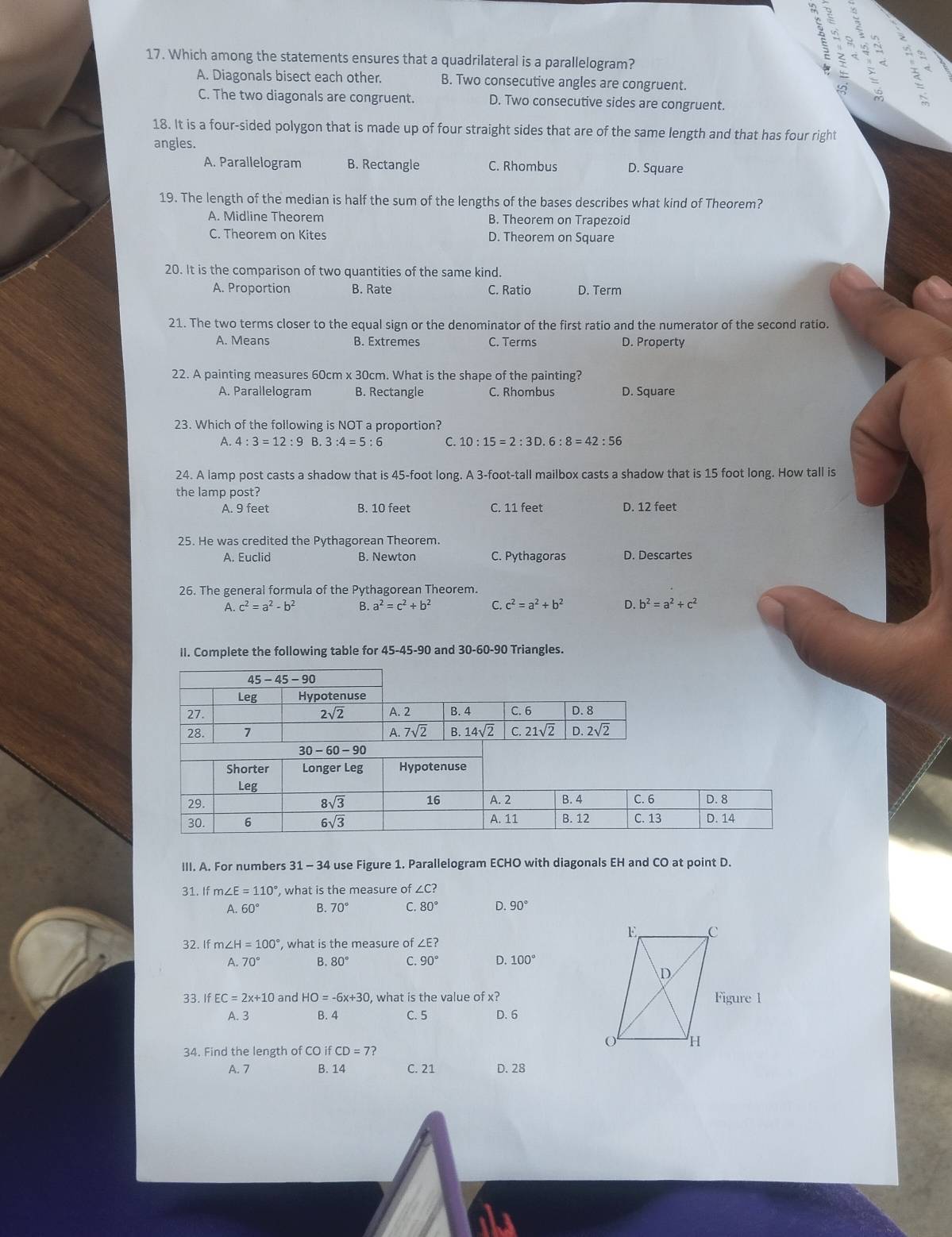 in
5
17. Which among the statements ensures that a quadrilateral is a parallelogram?
A. Diagonals bisect each other. B. Two consecutive angles are congruent.
C. The two diagonals are congruent. D. Two consecutive sides are congruent.
18. It is a four-sided polygon that is made up of four straight sides that are of the same length and that has four right
angles.
A. Parallelogram B. Rectangle C. Rhombus D. Square
19. The length of the median is half the sum of the lengths of the bases describes what kind of Theorem?
A. Midline Theorem B. Theorem on Trapezoid
C. Theorem on Kites D. Theorem on Square
20. It is the comparison of two quantities of the same kind.
A. Proportion B. Rate C. Ratio D. Term
21. The two terms closer to the equal sign or the denominator of the first ratio and the numerator of the second ratio.
A. Means B. Extremes C. Terms D. Property
22. A painting measures 60cm x 30cm. What is the shape of the painting?
A. Parallelogram B. Rectangle C. Rhombus D. Square
23. Which of the following is NOT a proportion?
A. 4:3=12:9 B. 3:4=5:6 C. 10:15=2:3D.6:8=42:56
24. A lamp post casts a shadow that is 45-foot long. A 3-foot-tall mailbox casts a shadow that is 15 foot long. How tall is
the lamp post?
A. 9 feet B. 10 feet C. 11 feet D. 12 feet
25. He was credited the Pythagorean Theorem.
A. Euclid B. Newton C. Pythagoras D. Descartes
26. The general formula of the Pythagorean Theorem.
A. c^2=a^2-b^2 B. a^2=c^2+b^2 C. c^2=a^2+b^2 D. b^2=a^2+c^2
II. Complete the following table for 45-45-90 and 30-60-90 Triangles.
III. A. For numbers 31 - 34 use Figure 1. Parallelogram ECHO with diagonals EH and CO at point D.
31. If m∠ E=110° , what is the measure of ∠C?
A 60° B 70° C. 80° D. 90°
32. If m ∠ H=100° , what is the measure of ∠ E?
A. 70° B. 80° C. 90° D. 100°
33. If EC=2x+10 and HO=-6x+30 , what is the value of x?
A. 3 B. 4 C. 5 D. 6
34. Find the length of CO ifCD=7?
A. 7 B. 14 C. 21 D. 28