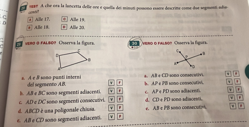 28 тEST A che ora la lancetta delle ore e quella dei minuti possono essere descritte come due segmenti adia-
. centi?
C Alle 17. c Alle 19.
D
€ Alle 18. Alle 20.
C
30
C VERO o FALSO? Osserva la figura. vero o faLSO? Osserva la figura.
。 c
to
a. A e B sono punti interni a. AB e CD sono consecutivi. v F
del segmento AB. V F b. AP e PB sono consecutivi. F
b. AB e BC sono segmenti adiacenti. VEF c. AP e PD sono adiacenti. v F
c. AD e DC sono segmenti consecutivi. VF d. CD e PD sono adiacenti. v F
d. ABCD è una poligonale chiusa. V F e. AB e PB sono consecutivi. F
e. AB e CD sono segmenti adiacenti. v F