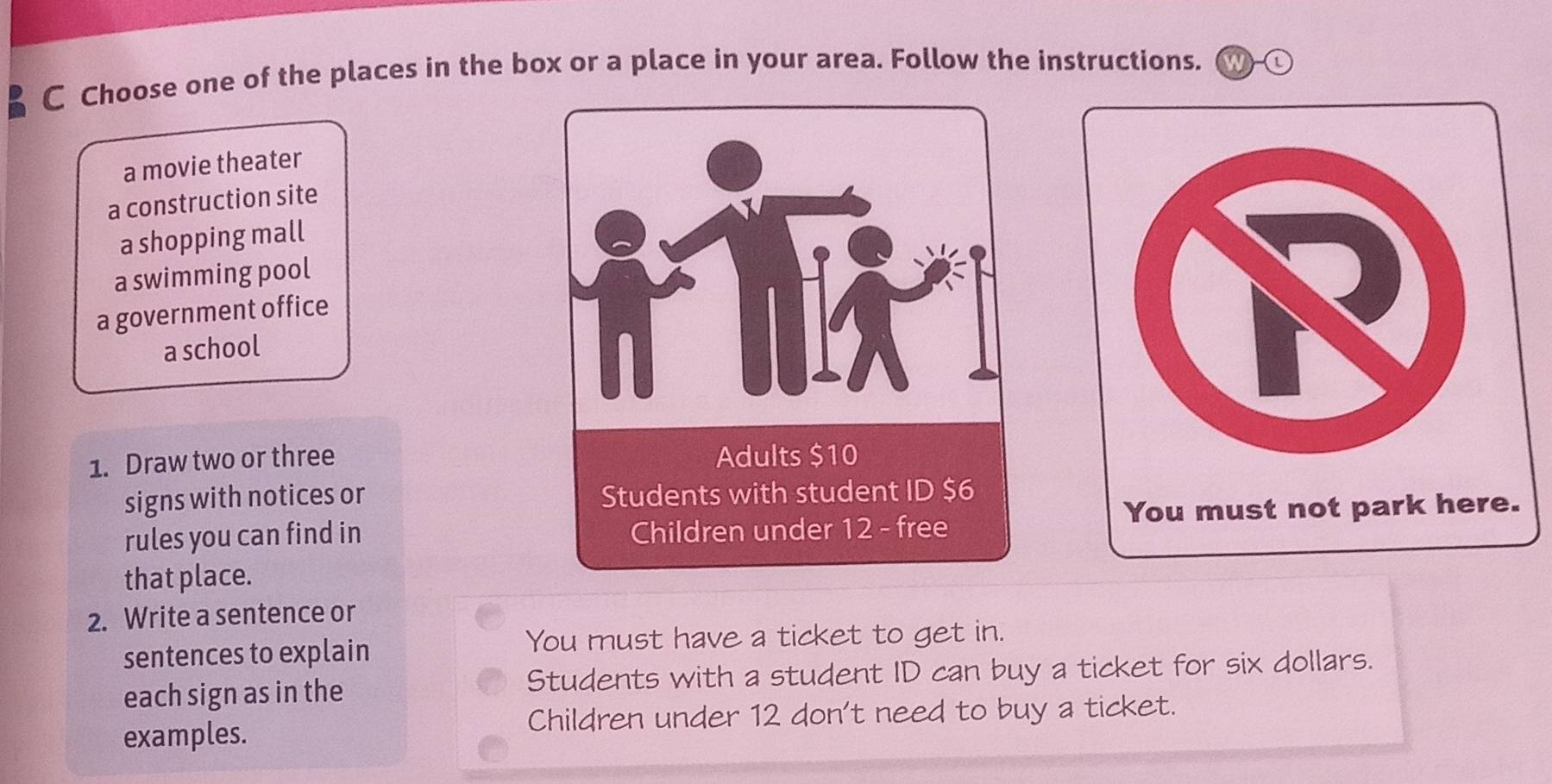 Choose one of the places in the box or a place in your area. Follow the instructions. Cw
a movie theater
a construction site
a shopping mall
a swimming pool
a government office
a school
1. Draw two or three 
signs with notices or 
rules you can find in 
that place.
2. Write a sentence or
sentences to explain
You must have a ticket to get in.
each sign as in the Students with a student ID can buy a ticket for six dollars.
Children under 12 don't need to buy a ticket.
examples.