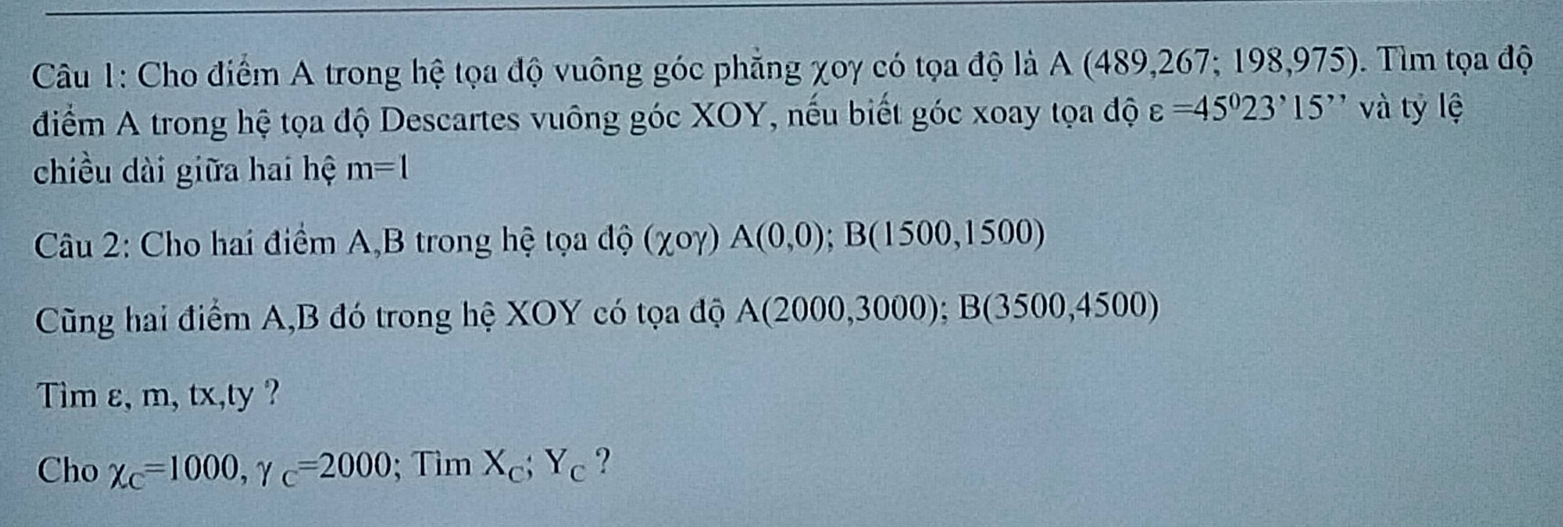 Cho điểm A trong hệ tọa độ vuông góc phẳng χoy có tọa độ là A (489,267; 198,975). Tìm tọa độ 
điểm A trong hệ tọa độ Descartes vuông góc XOY, nếu biết góc xoay tọa độ varepsilon =45^023^,15^ và tỷ lệ 
chiều dài giữa hai hệ m=1
Câu 2: Cho hai điểm A, B trong hệ tọa dwidehat C (chi ogamma )A(0,0); B(1500,1500)
Cũng hai điểm A, B đó trong hệ XOY có tọa độ A(2000,3000); B(3500,4500)
Tim ε, m, tx,ty ? 
Cho chi _C=1000, gamma _C=2000; Tìm X_c; Y_c ?