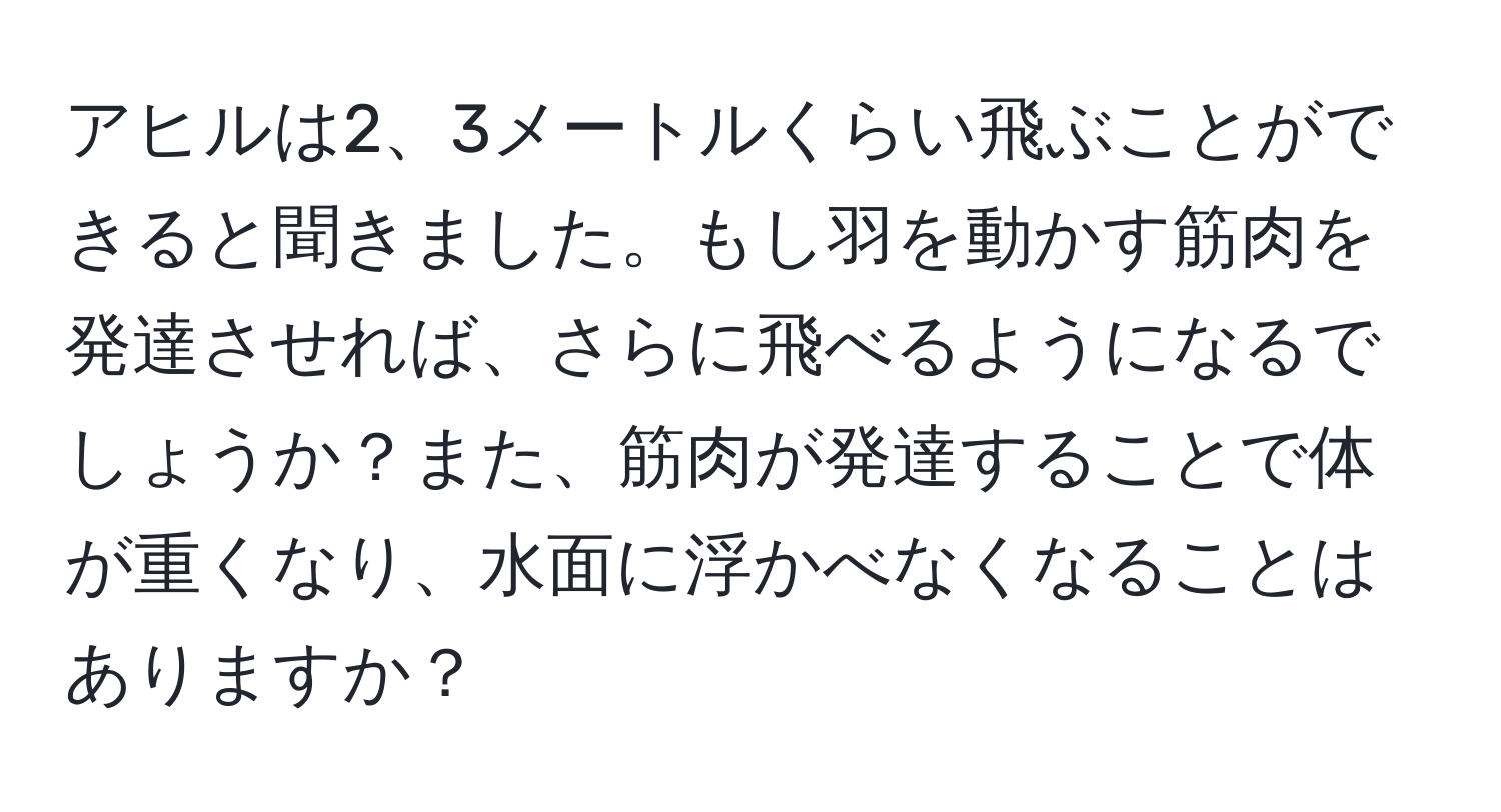 アヒルは2、3メートルくらい飛ぶことができると聞きました。もし羽を動かす筋肉を発達させれば、さらに飛べるようになるでしょうか？また、筋肉が発達することで体が重くなり、水面に浮かべなくなることはありますか？