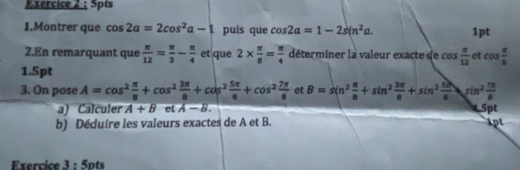 Spts 
1.Montrer que cos 2a=2cos^2a-1 puis que cos 2alpha =1-2sin^2alpha. 1pt 
2.En remarquant que  π /12 = π /3 - π /4  et que 2*  π /8 = π /4  déterminer la valeur exacte de cos  π /12  et cos  π /8 
1.5pt 
3. On pose A=cos^2 π /8 +cos^2 3π /8 +cos^2 5π /8 +cos^2 7π /8  et B=sin^2 π /8 +sin^2 3π /8 +sin^2 5π /8 +sin^2 7π /8 
a) Calculer A+B et A-B. 5pt 
b) Déduire les valeurs exactes de A et B. 1pt 
Exercice 3:5