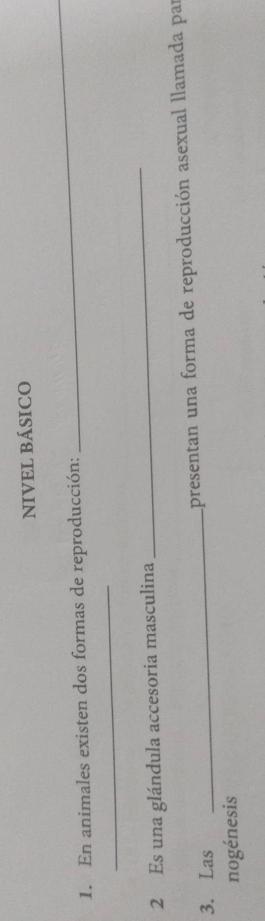 NIVEL BÁSICO 
1. En animales existen dos formas de reproducción: 
_ 
_ 
2 Es una glándula accesoria masculina 
_ 
3. Las _apresentan una forma de reproducción asexual llamada par 
nogénesis