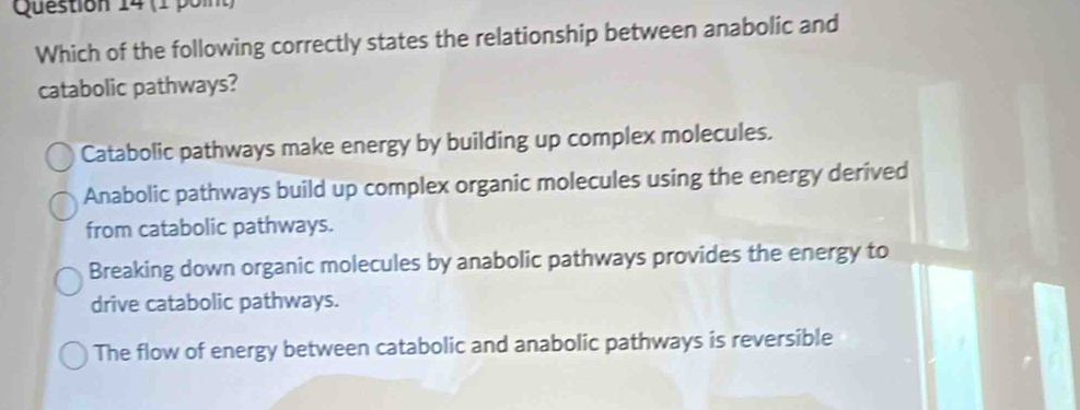 (1 poit)
Which of the following correctly states the relationship between anabolic and
catabolic pathways?
Catabolic pathways make energy by building up complex molecules.
Anabolic pathways build up complex organic molecules using the energy derived
from catabolic pathways.
Breaking down organic molecules by anabolic pathways provides the energy to
drive catabolic pathways.
The flow of energy between catabolic and anabolic pathways is reversible