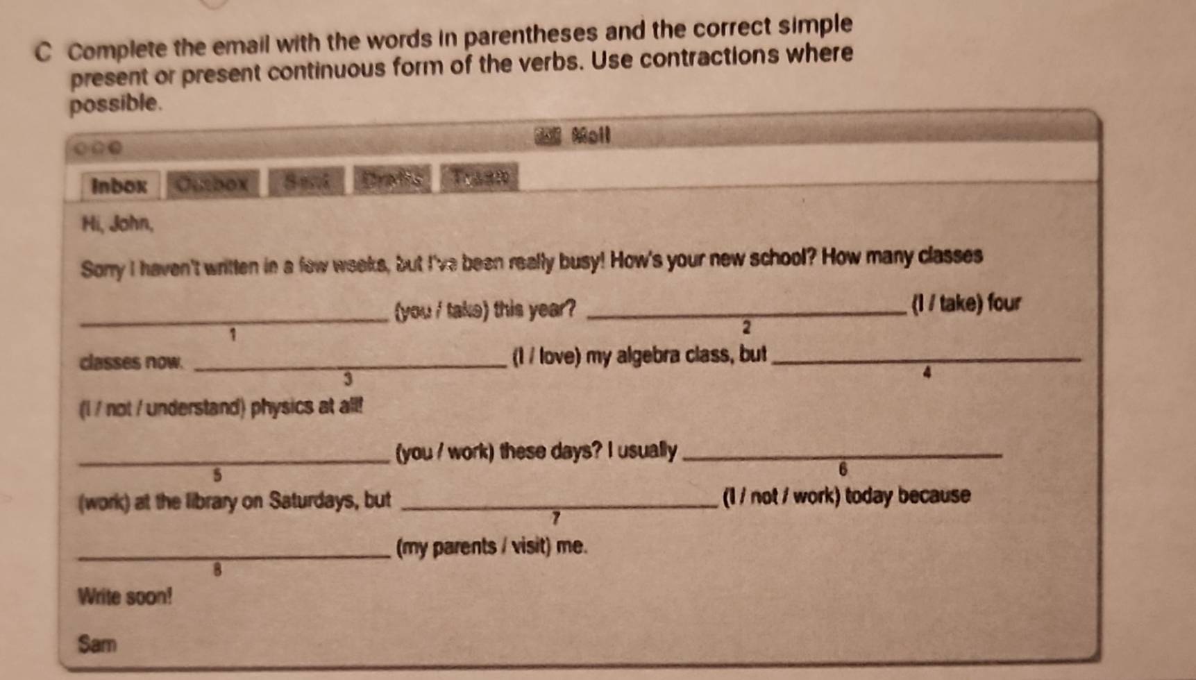 Complete the email with the words in parentheses and the correct simple 
present or present continuous form of the verbs. Use contractions where 
possible. 
* Moll 
○0● 
inbox Ourbox Dradis Trash 
Hi, John, 
Sorry I haven't written in a few weeks, but I've been really busy! How's your new school? How many classes 
_(you / take) this year? _(I / take) four 
1 
2 
classes now. _(I / love) my algebra class, but_ 
3 
(l / not / understand) physics at all! 
_(you / work) these days? I usually_ 
5 
6 
(work) at the library on Saturdays, but _(1 / not / work) today because 
7 
_(my parents / visit) me. 
8 
Write soon! 
Sam