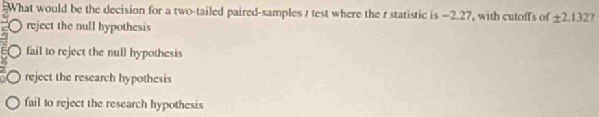 What would be the decision for a two-tailed paired-samples / test where the r statistic is −2.27, with cutoffs of ± 2.132 7
reject the null hypothesis
fail to reject the null hypothesis
reject the research hypothesis
fail to reject the research hypothesis