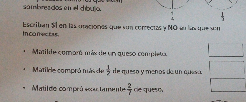 sombreados en el dibujo.
 1/4 
 1/3 
Escriban SÍ en las oraciones que son correctas y NO en las que son 
incorrectas. 
Matilde compró más de un queso completo. 
Matilde compró más de  1/2  de queso y menos de un queso. 
Matilde compró exactamente  2/7  de queso.