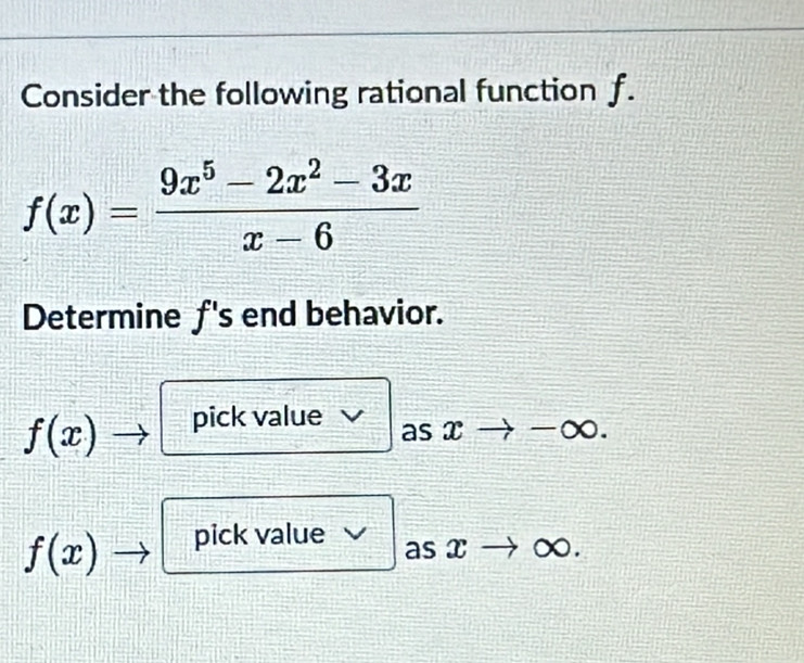 Consider the following rational function f.
f(x)= (9x^5-2x^2-3x)/x-6 
Determine f 's end behavior.
f(x) pick value as x -∞.
f(x) pick value
as x ∞.