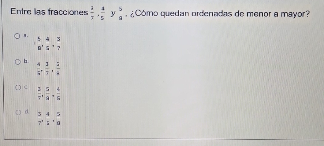 Entre las fracciones  3/7 ,  4/5  y  5/8  , ¿Cómo quedan ordenadas de menor a mayor?
a. , 5/8 ,  4/5 ,  3/7 
b.  4/5 ,  3/7 ,  5/8 
C.  3/7 ,  5/8 ,  4/5 
d.  3/7 ,  4/5 ,  5/8 