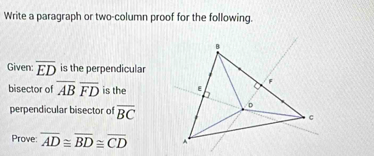 Write a paragraph or two-column proof for the following. 
Given: overline ED is the perpendicular 
bisector of overline ABoverline FD is the 
perpendicular bisector of overline BC
Prove: overline AD≌ overline BD≌ overline CD