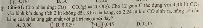 ( A.) 40 B. 30 C. 20
* Cầu 51: Cho phản ứng: C(s)+CO_2(g)leftharpoons 2CO(g). Cho 12 gam C tác dụng với 4,48 lít CO_2
vào bình kín dung tích 2 lít không đổi. Khi cân bằng, có 2,24 lít khí CO sinh ra, hằng số cân
bằng của phản ứng gần nhất với giá trị nào dưới đây?
A. 0,06 B. 0,029 C. 0,045 D. 0,15