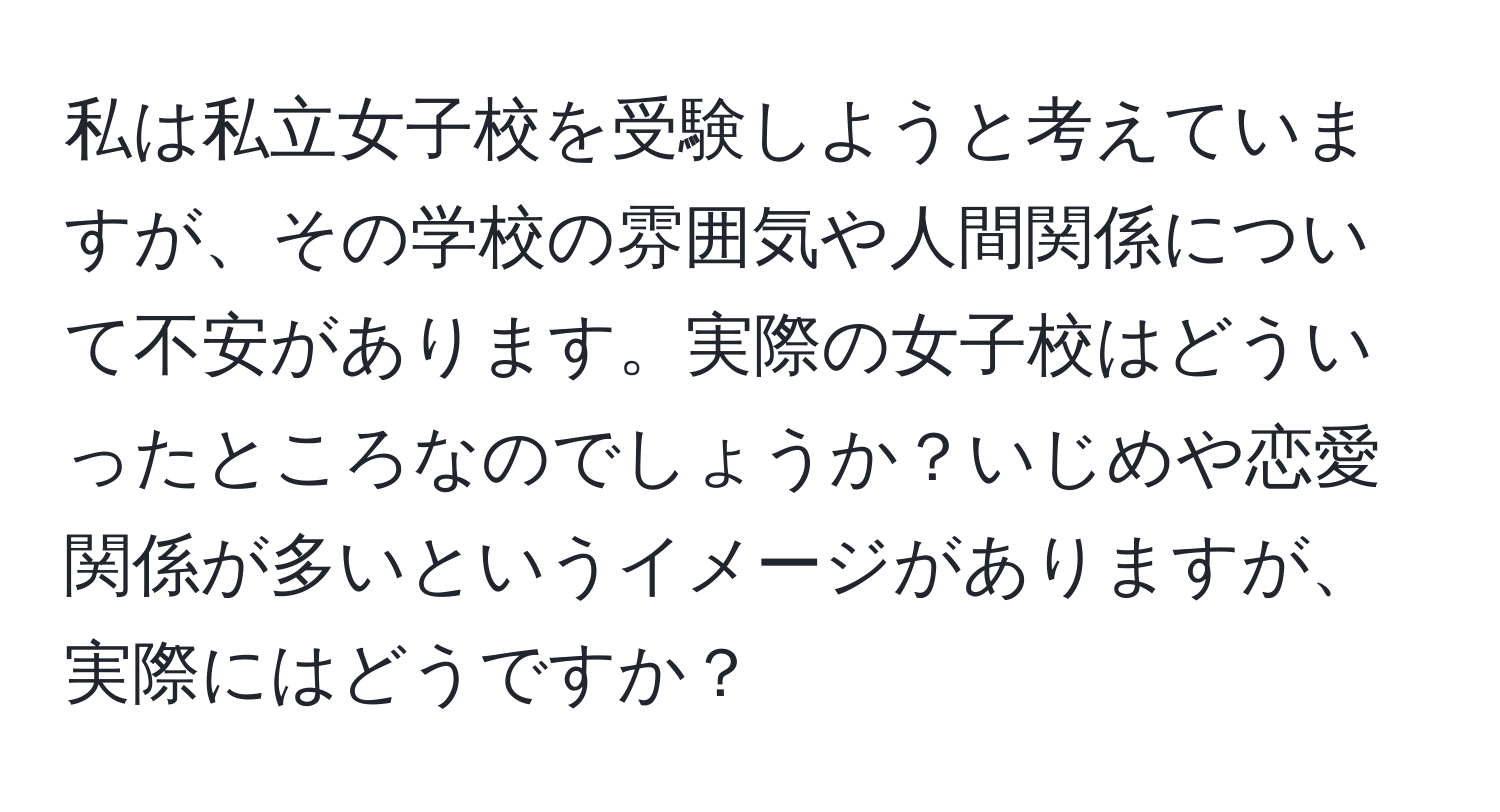 私は私立女子校を受験しようと考えていますが、その学校の雰囲気や人間関係について不安があります。実際の女子校はどういったところなのでしょうか？いじめや恋愛関係が多いというイメージがありますが、実際にはどうですか？