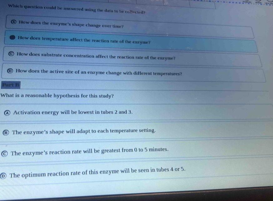 Which question could be answered using the data to be collected?
How does the enzyme's shape change over time?
How does temperature affect the reaction rate of the enzyme?
How does substrate concentration affect the reaction rate of the enzyme?
⑥ How does the active site of an enzyme change with different temperatures?
Part B
What is a reasonable hypothesis for this study?
Activation energy will be lowest in tubes 2 and 3.
The enzyme's shape will adapt to each temperature setting.
The enzyme's reaction rate will be greatest from 0 to 5 minutes.
Ⓓ The optimum reaction rate of this enzyme will be seen in tubes 4 or 5.