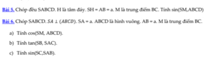 Bài 5, Chóp đều SABCD. H là tâm đây. SH=AB=a. M là trung điểm BC. Tính sin(SM,ABCD)
Bài 6, Chóp SABCD. SA⊥ (ABCD). SA=a 1. ABCD là hình vuông. AB=a V I là trung điểm BC.
a) Tính cos (SM,ABCD).
b) Tính tan (SB,SAC).
c) Tính sin (SC,SAB).