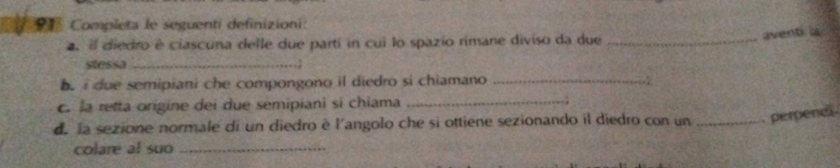 Completa le seguenti definizioni: 
. e diedro é ciascuna delle due parti in cui lo spazio rimane diviso da due_ 
aventi 
stessa_ 
e i due semipiani che compongono il diedro si chiamano _4 
c. la retta origine dei due semipianì si chiama_ 
de la sezione normale di un diedro è l'angolo che si ottiene sezionando il diedro con un_ 
perpencs 
colare al suo_