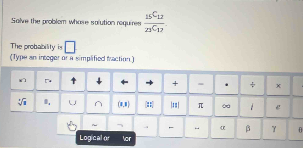 Solve the problem whose solution requires  15^C12/23^C12 . 
The probability is 
(Type an integer or a simplified fraction.) 
~ ↑ ↓ ← 
+ . ÷ ×
sqrt[3](□ ) I. U
(8,8) :: frac 8 : π ∞ i e 
→ ←
α β γ θ 
Logical or or