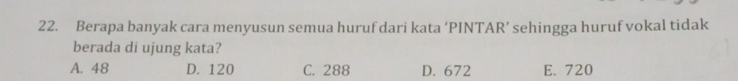 Berapa banyak cara menyusun semua huruf dari kata ‘PINTAR’ sehingga huruf vokal tidak
berada di ujung kata?
A. 48 D. 120 C. 288 D. 672 E. 720