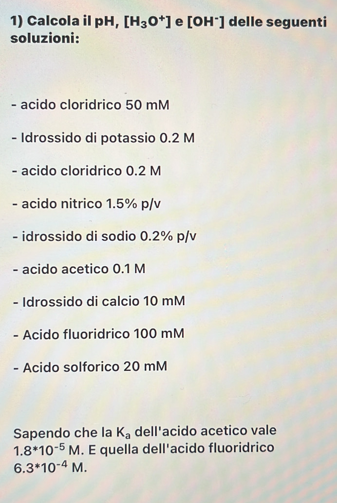 Calcola il pH, [H_3O^+] e [OH^-] delle seguenti 
soluzioni: 
- acido cloridrico 50 mM
- Idrossido di potassio 0.2 M
- acido cloridrico 0.2 M
- acido nitrico 1.5% p/v
- idrossido di sodio 0.2% p/v
- acido acetico 0.1 M
- Idrossido di calcio 10 mM
- Acido fluoridrico 100 mM
- Acido solforico 20 mM
Sapendo che la K_a dell'acido acetico vale
1.8*10^(-5)M. E quella dell'acido fluoridrico
6.3^*10^(-4)M.