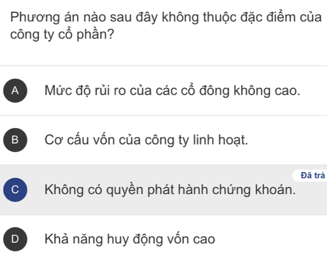 Phương án nào sau đây không thuộc đặc điểm của
công ty cổ phần?
A Mức độ rủi ro của các cổ đông không cao.
B Cơ cấu vốn của công ty linh hoạt.
Đã trả
C Không có quyền phát hành chứng khoán.
D Khả năng huy động vốn cao