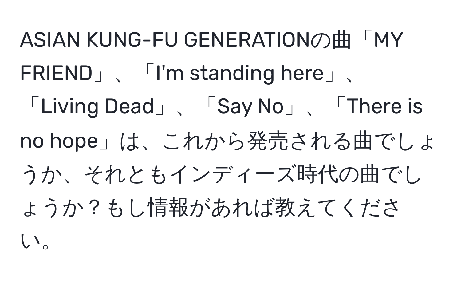 ASIAN KUNG-FU GENERATIONの曲「MY FRIEND」、「I'm standing here」、「Living Dead」、「Say No」、「There is no hope」は、これから発売される曲でしょうか、それともインディーズ時代の曲でしょうか？もし情報があれば教えてください。