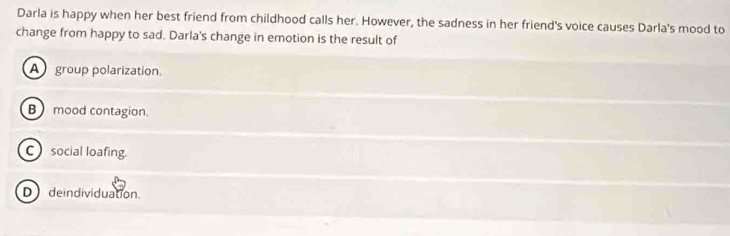 Darla is happy when her best friend from childhood calls her. However, the sadness in her friend's voice causes Darla's mood to
change from happy to sad. Darla's change in emotion is the result of
A group polarization.
B mood contagion.
C social loafing.
D deindividuation