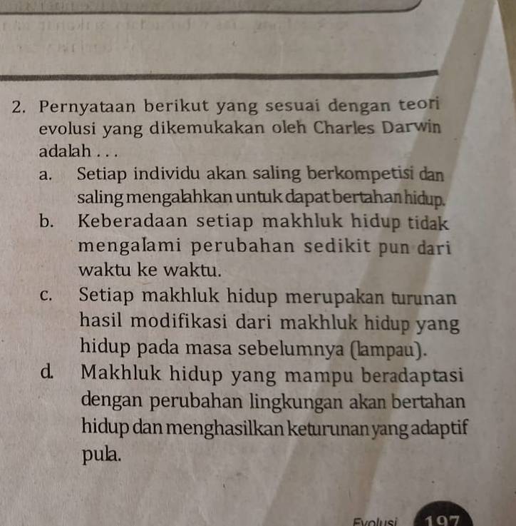 Pernyataan berikut yang sesuai dengan teori
evolusi yang dikemukakan oleh Charles Darwin
adalah . . .
a. Setiap individu akan saling berkompetisi dan
saling mengalahkan untuk dapat bertahan hidup.
b. Keberadaan setiap makhluk hidup tidak
mengaľami perubahan sedikit pun dari
waktu ke waktu.
c. Setiap makhluk hidup merupakan turunan
hasil modifikasi dari makhluk hidup yang
hidup pada masa sebelumnya (lampau).
d. Makhluk hidup yang mampu beradaptasi
dengan perubahan lingkungan akan bertahan
hidup dan menghasilkan keturunan yang adaptif
pula.
Evolusi 197