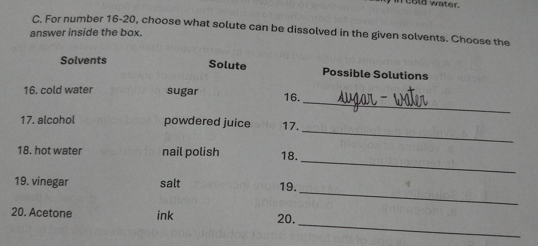 in cold water. 
C. For number 16-20, choose what solute can be dissolved in the given solvents. Choose the 
answer inside the box. 
Solvents 
Solute Possible Solutions 
16. cold water sugar 
_ 
16. 
_ 
17. alcohol powdered juice 17. 
_ 
18. hot water nail polish 
18. 
_ 
19. vinegar salt 
19. 
_ 
20. Acetone ink 
20.