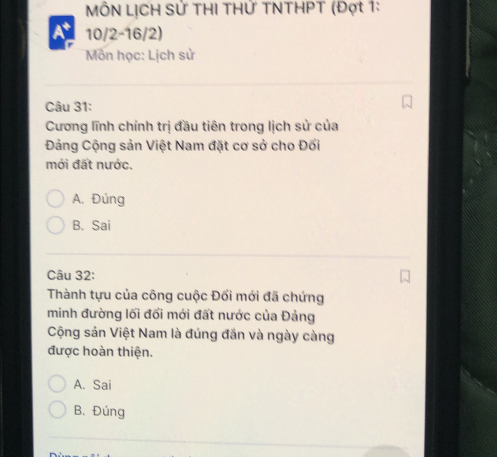 MÔN LỊCH Sử THI THỨ TNTHPT (Đợt 1:
A 10/2 -16/2)
Môn học: Lịch sử
Câu 31:
Cương lĩnh chính trị đầu tiên trong lịch sử của
Đảng Cộng sản Việt Nam đặt cơ sở cho Đổi
mới đất nước.
A. Đúng
B. Sai
Câu 32:
Thành tựu của công cuộc Đổi mới đã chứng
minh đường lối đổi mới đất nước của Đảng
Cộng sản Việt Nam là đúng đắn và ngày càng
được hoàn thiện.
A. Sai
B. Đúng