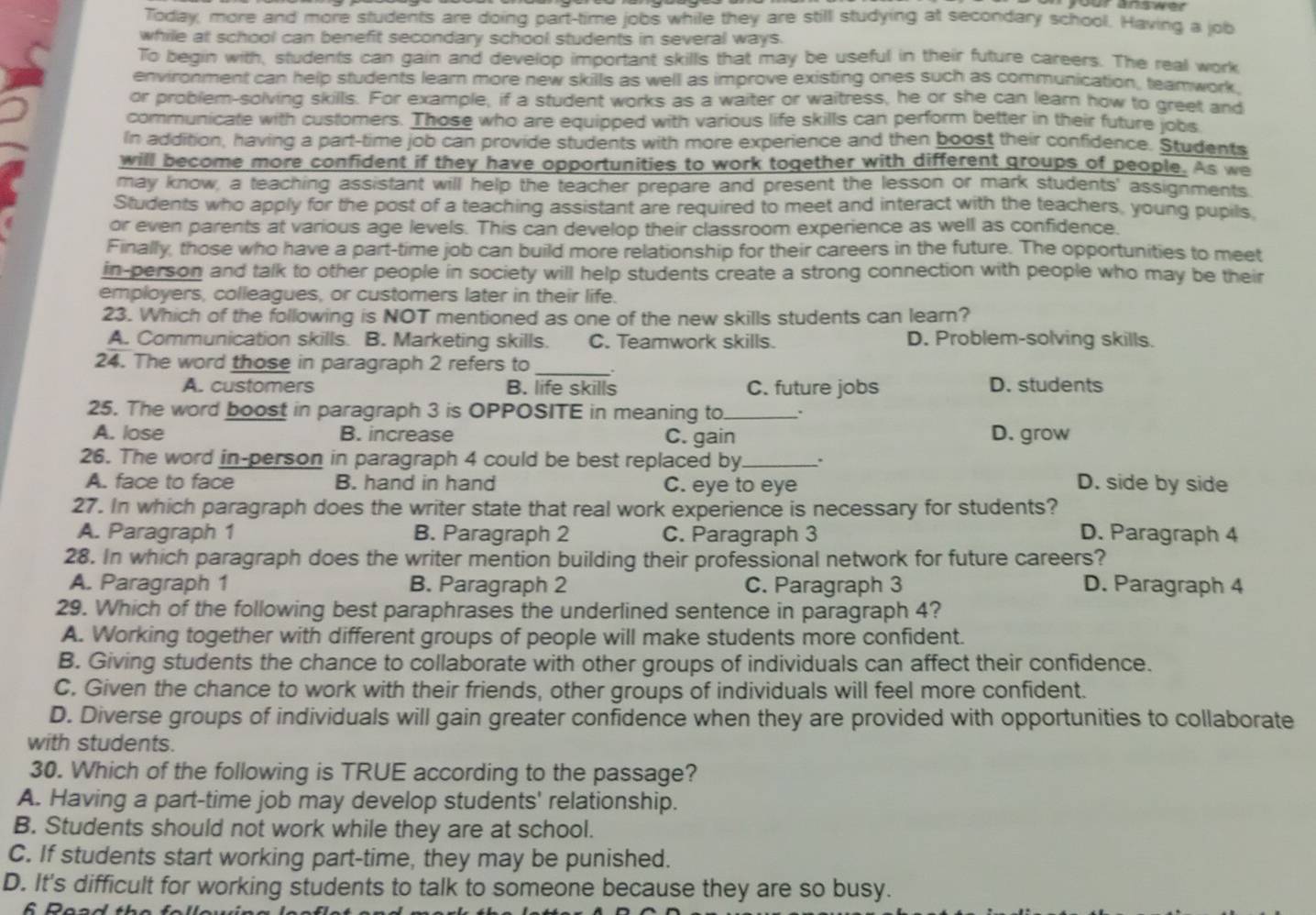 your answe r 
Today, more and more students are doing part-time jobs while they are still studying at secondary school. Having a job
while at school can benefit secondary school students in several ways.
To begin with, students can gain and develop important skills that may be useful in their future careers. The real work
environment can help students learn more new skills as well as improve existing ones such as communication, teamwork.
or problem-solving skills. For example, if a student works as a waiter or waitress, he or she can learn how to greet and
communicate with customers. Those who are equipped with various life skills can perform better in their future jobs
In addition, having a part-time job can provide students with more experience and then boost their confidence. Students
will become more confident if they have opportunities to work together with different groups of people. As we
may know, a teaching assistant will help the teacher prepare and present the lesson or mark students' assignments.
Students who apply for the post of a teaching assistant are required to meet and interact with the teachers, young pupils.
or even parents at various age levels. This can develop their classroom experience as well as confidence.
Finally, those who have a part-time job can build more relationship for their careers in the future. The opportunities to meet
in-person and talk to other people in society will help students create a strong connection with people who may be their
employers, colleagues, or customers later in their life.
23. Which of the following is NOT mentioned as one of the new skills students can learn?
A. Communication skills. B. Marketing skills. C. Teamwork skills. D. Problem-solving skills.
24. The word those in paragraph 2 refers to _.
A. customers B. life skills C. future jobs D. students
25. The word boost in paragraph 3 is OPPOSITE in meaning to_ .
A. lose B. increase C. gain D. grow
26. The word in-person in paragraph 4 could be best replaced by_ .
A. face to face B. hand in hand C. eye to eye D. side by side
27. In which paragraph does the writer state that real work experience is necessary for students?
A. Paragraph 1 B. Paragraph 2 C. Paragraph 3 D. Paragraph 4
28. In which paragraph does the writer mention building their professional network for future careers?
A. Paragraph 1 B. Paragraph 2 C. Paragraph 3 D. Paragraph 4
29. Which of the following best paraphrases the underlined sentence in paragraph 4?
A. Working together with different groups of people will make students more confident.
B. Giving students the chance to collaborate with other groups of individuals can affect their confidence.
C. Given the chance to work with their friends, other groups of individuals will feel more confident.
D. Diverse groups of individuals will gain greater confidence when they are provided with opportunities to collaborate
with students.
30. Which of the following is TRUE according to the passage?
A. Having a part-time job may develop students' relationship.
B. Students should not work while they are at school.
C. If students start working part-time, they may be punished.
D. It's difficult for working students to talk to someone because they are so busy.
6 Read the folle