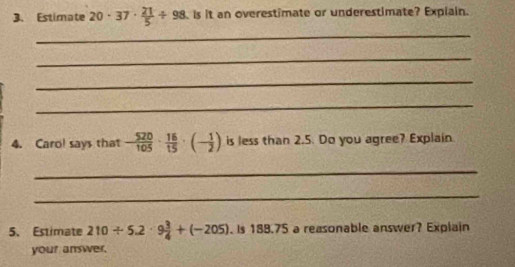 Estimate 20· 37·  21/5 / 98 is it an overestimate or underestimate? Explain. 
_ 
_ 
_ 
_ 
4. Carol says that - 520/105 ·  16/15 · (- 1/2 ) is less than 2.5. Do you agree? Explain 
_ 
_ 
5、 Estimate 210/ 5.2· 9 3/4 +(-205). Is 188.75 a reasonable answer? Explain 
your answer.