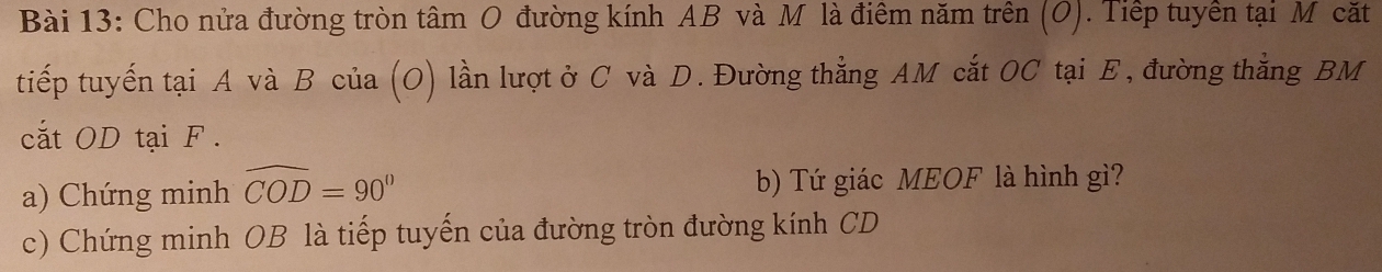 Cho nửa đường tròn tâm O đường kính AB và Mô là điêm năm trên (0) . Tiếp tuyên tại M cặt 
tiếp tuyến tại A và B của (O) lần lượt ở C và D. Đường thẳng AM cắt OC tại E, đường thẳng BM
cắt OD tại F. 
a) Chứng minh widehat COD=90° b) Tứ giác MEOF là hình gì? 
c) Chứng minh OB là tiếp tuyến của đường tròn đường kính CD