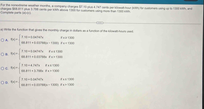 For the nonextreme weather months, a company charges $7.10 plus 4.747 cents per kilowatt-hour (kWh) for customers using up to 1300 kWh, and
charges $68.811 plus 3.788 cents per kWh above 1300 for customers using more than 1300 kWh.
Complete parts (a)-(c).
a) Write the function that gives the monthly charge in dollars as a function of the kilowatt-hours used.
A. f(x)=beginarrayl 7.10+0.04747xifx≥ 1300 68.811+0.03788(x-1300)ifx<1300endarray.
B. f(x)=beginarrayl 7.10+0.04747xifx≤ 1300 68.811+0.03786xifx>1300endarray.
C. f(x)=beginarrayl 7.10+4.747xifx≤ 1300 68.811+3.788xifx>1300endarray.
D. f(x)=beginarrayl 7.10+0.04747xifx≤ 1300 68.811+0.03788(x-1300)ifx>1300endarray.