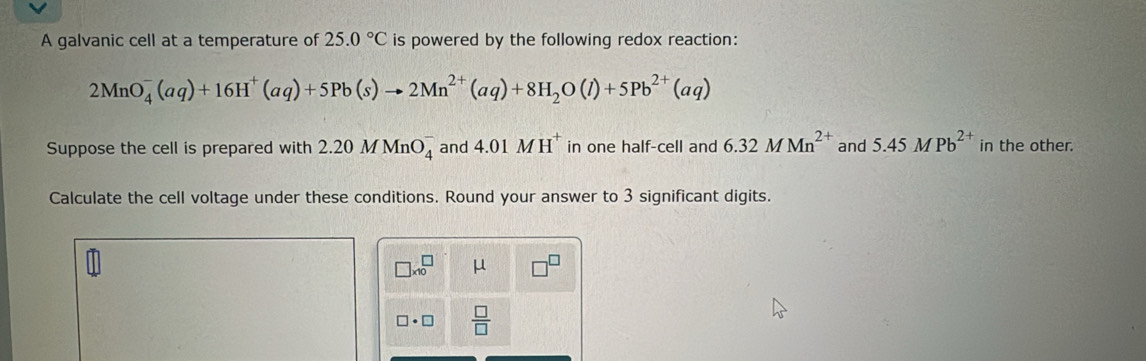 A galvanic cell at a temperature of 25.0°C is powered by the following redox reaction:
2MnO_4^(-(aq)+16H^+)(aq)+5Pb(s)to 2Mn^(2+)(aq)+8H_2O(l)+5Pb^(2+)(aq)
Suppose the cell is prepared with 2.20MMnO_4^(- and 4.01MH^+) in one half-cell and 6.32MMn^(2+) and 5.45MPb^(2+) in the other. 
Calculate the cell voltage under these conditions. Round your answer to 3 significant digits.
□ * 10^(□ μ
□ · □ frac □)□ 