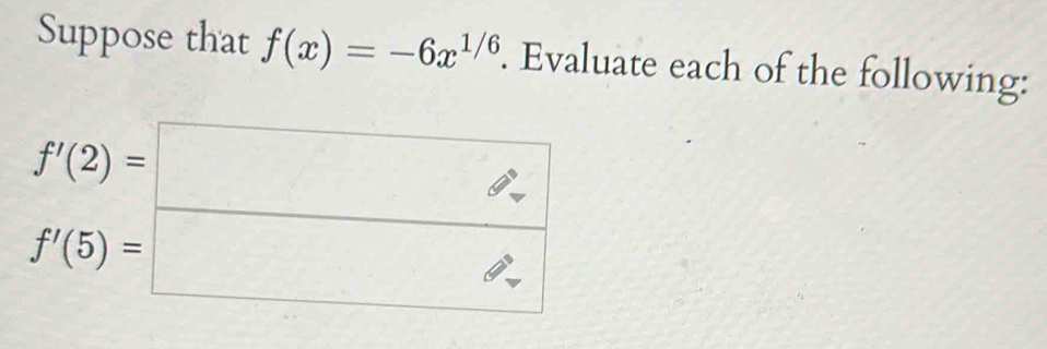 Suppose that f(x)=-6x^(1/6). Evaluate each of the following:
beginarrayr f'(2)=□  f'(5)=□ endarray