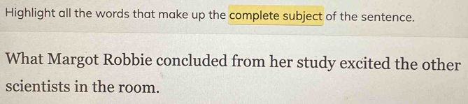 Highlight all the words that make up the complete subject of the sentence. 
What Margot Robbie concluded from her study excited the other 
scientists in the room.