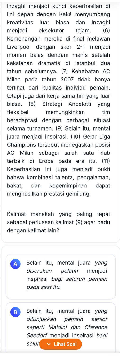 Inzaghi menjadi kunci keberhasilan di
lini depan dengan Kaká menyumbang
kreativitas luar biasa dan Inzaghi
menjadi eksekutor tajam. (6)
Kemenangan mereka di final melawan
Liverpool dengan skor 2-1 menjadi
momen balas dendam manis setelah
kekalahan dramatis di Istanbul dua
tahun sebelumnya. (7) Kehebatan AC
Milan pada tahun 2007 tidak hanya
terlihat dari kualitas individu pemain,
tetapi juga dari kerja sama tim yang luar
biasa. (8) Strategi Ancelotti yang
fleksibel memungkinkan tim
beradaptasi dengan berbagai situasi
selama turnamen. (9) Selain itu, mental
juara menjadi inspirasi. (10) Gelar Liga
Champions tersebut menegaskan posisi
AC Milan sebagai salah satu klub
terbaik di Eropa pada era itu. (11)
Keberhasilan ini juga menjadi bukti
bahwa kombinasi talenta, pengalaman,
bakat, dan kepemimpinan dapat
menghasilkan prestasi gemilang.
Kalimat manakah yang paling tepat
sebagai perluasan kalimat (9) agar padu
dengan kalimat lain?
A Selain itu, mental juara yang
diserukan pelatih menjadi
inspirasi bagi seluruh pemain
pada saat itu.
B Selain itu, mental juara yang
ditunjukkan pemain senior
seperti Maldini dan Clarence
Seedorf menjadi inspirasi bagi
selur Lihat Soal