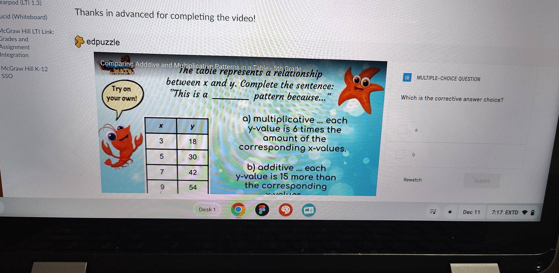 earpod (LTI1.3) 
ucid (Whiteboard)
Thanks in advanced for completing the video!
McGraw Hill LTI Link:
Grades and edpuzzle
Assignment
Integration
Comparing Additive and Multiplicative Pa
McGraw Hill K-12 The tabie represents a relationship MULTIPLE-CHOICE QUESTION
SSO between x and y. Complete the sentence:
Try on ''This is a
your own! _pattern because... Which is the corrective answer choice?
a) multiplicative ... each
y -value is 6 times the a
amount of the
corresponding x -values.
b
b) additive ... each
y -value is 15 more than Rewatch
Submit
the corresponding
Desk 1
Dec 11 7:17 EXTD