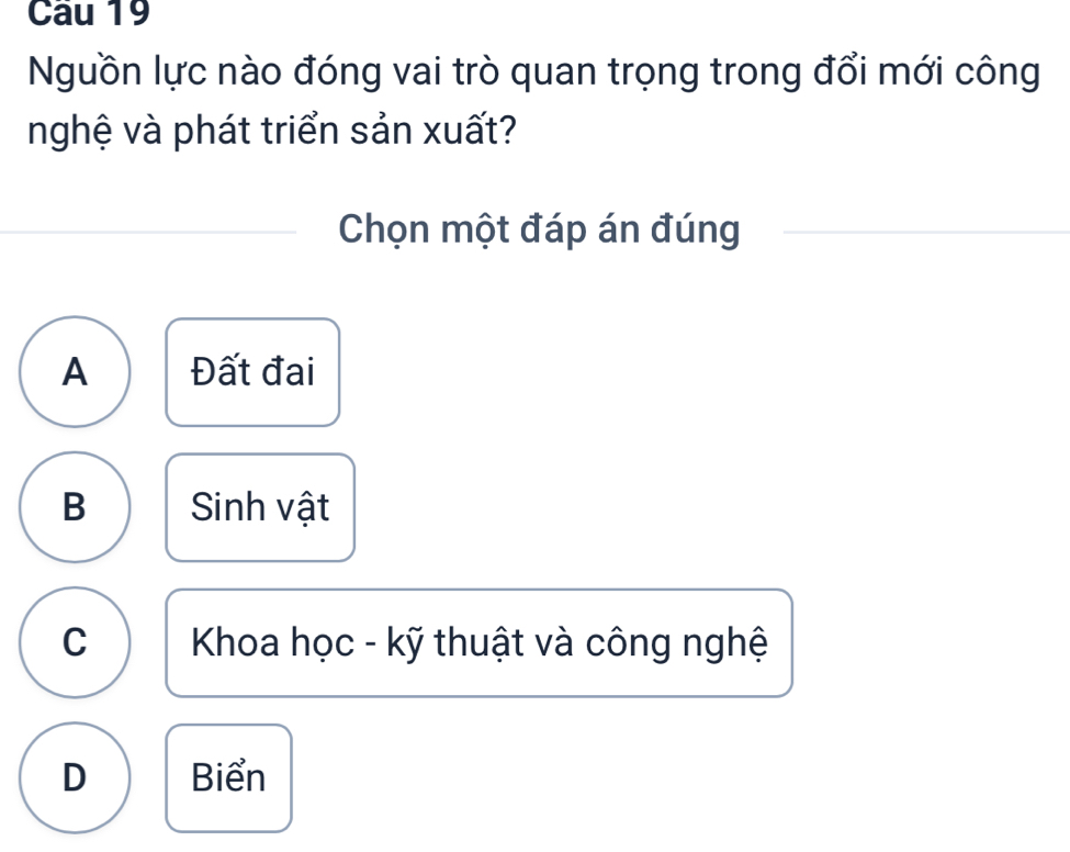 Nguồn lực nào đóng vai trò quan trọng trong đổi mới công
nghệ và phát triển sản xuất?
Chọn một đáp án đúng
A Đất đai
B Sinh vật
C Khoa học - kỹ thuật và công nghệ
D Biển